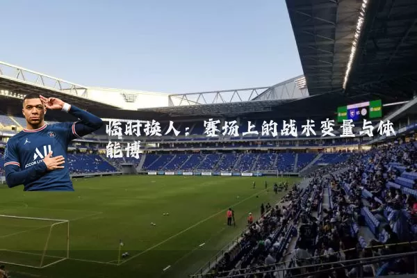 临时换人：赛场上的战术变量与体能博弈
