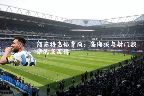 阿兹特克体育场：高海拔与射门效率的底层博弈